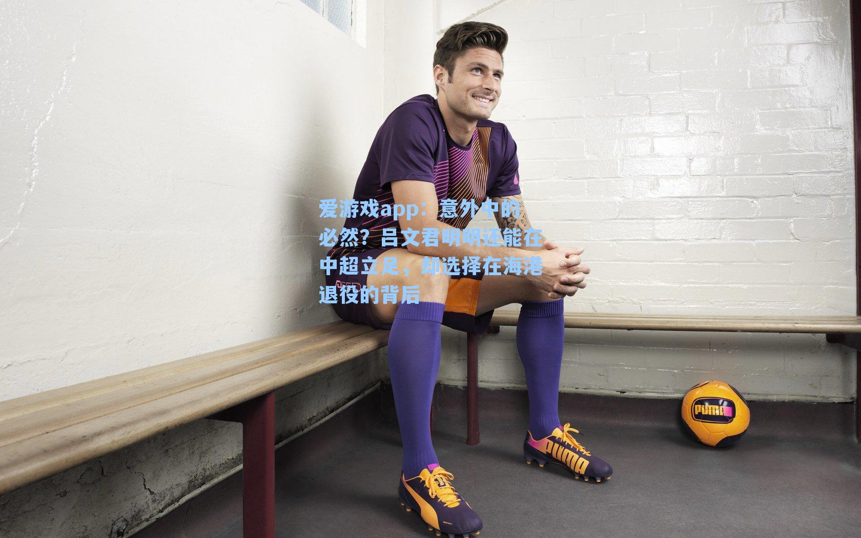 爱游戏app：意外中的必然？吕文君明明还能在中超立足，却选择在海港退役的背后