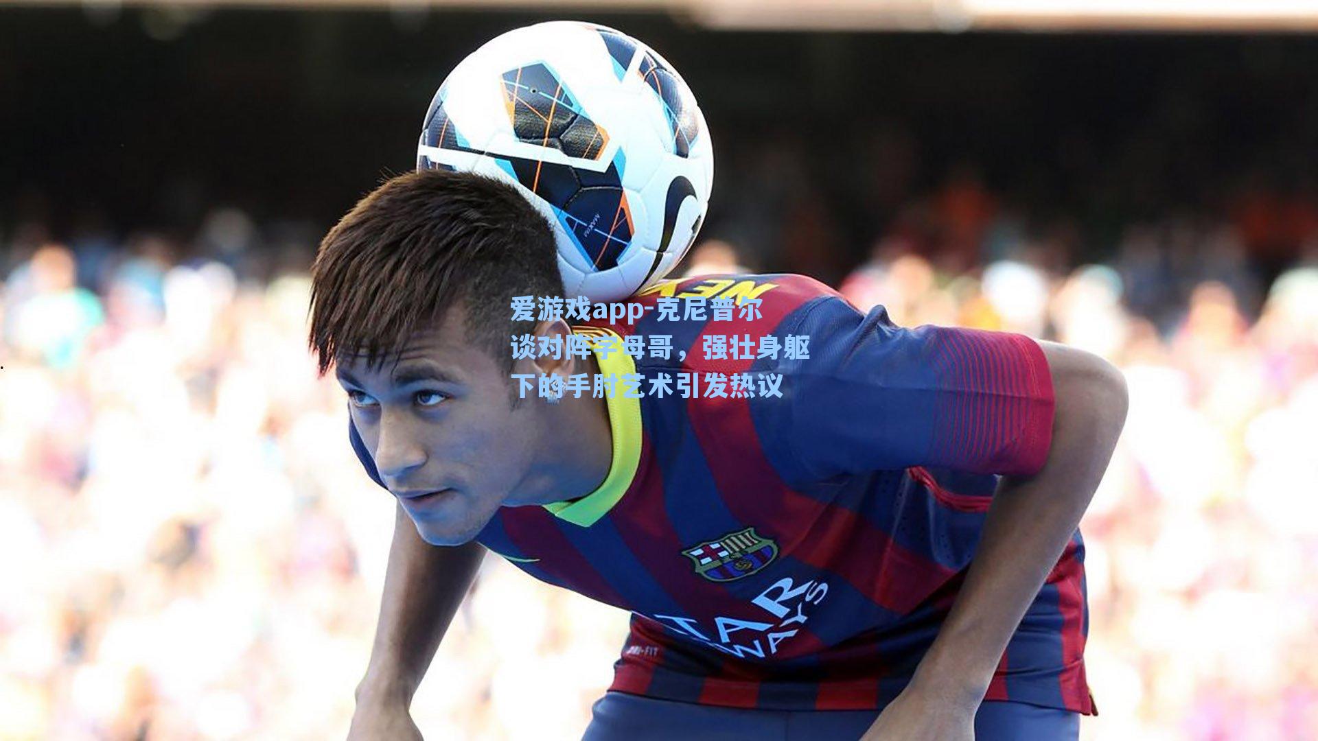 爱游戏app-克尼普尔谈对阵字母哥，强壮身躯下的手肘艺术引发热议